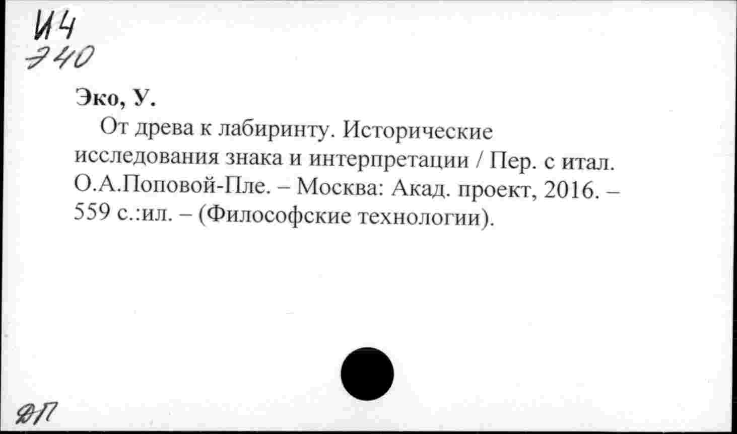 ﻿0/7
Эко, У.
От древа к лабиринту. Исторические исследования знака и интерпретации / Пер. с итал. О.А.Поповой-Пле. - Москва: Акад, проект, 2016. — 559 с.:ил. - (Философские технологии).